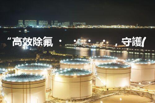 “高效除氟，守護(hù)碧水藍(lán)天——廢水中氟離子處理新篇章”